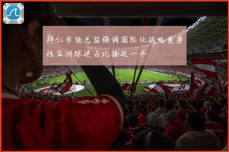 拜仁市场总监强调国际化战略重要性亚洲球迷占比接近一半