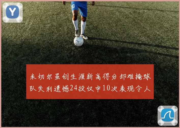 米切尔虽创生涯新高得分却难掩球队失利遗憾24投仅中10次表现令人唏嘘