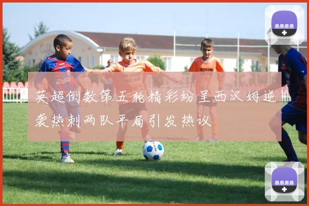 英超倒数第五轮精彩纷呈西汉姆逆袭热刺两队平局引发热议