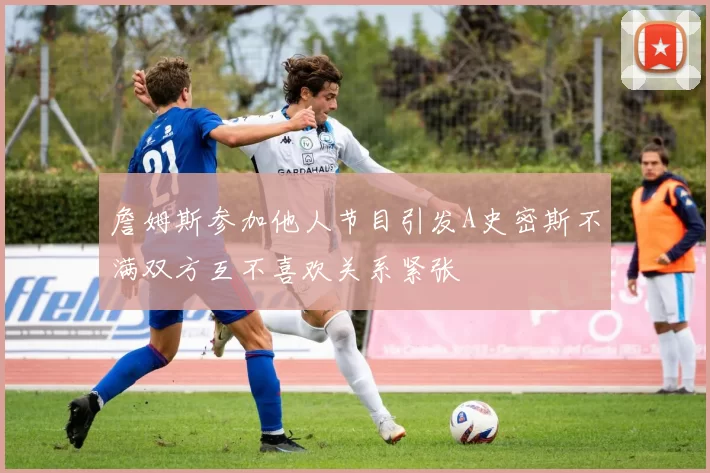 詹姆斯参加他人节目引发A史密斯不满双方互不喜欢关系紧张