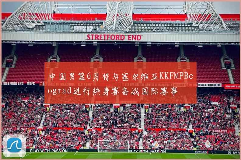 中国男篮6月将与塞尔维亚KKFMPBeograd进行热身赛备战国际赛事
