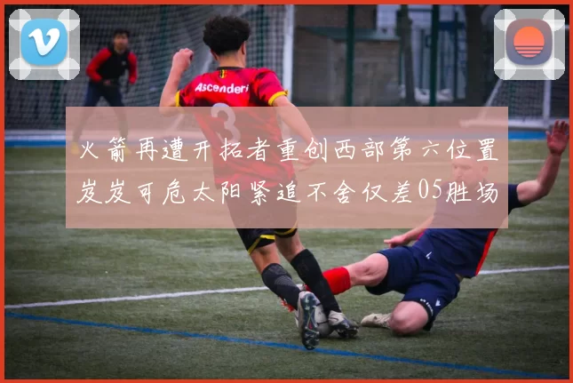 火箭再遭开拓者重创西部第六位置岌岌可危太阳紧追不舍仅差05胜场
