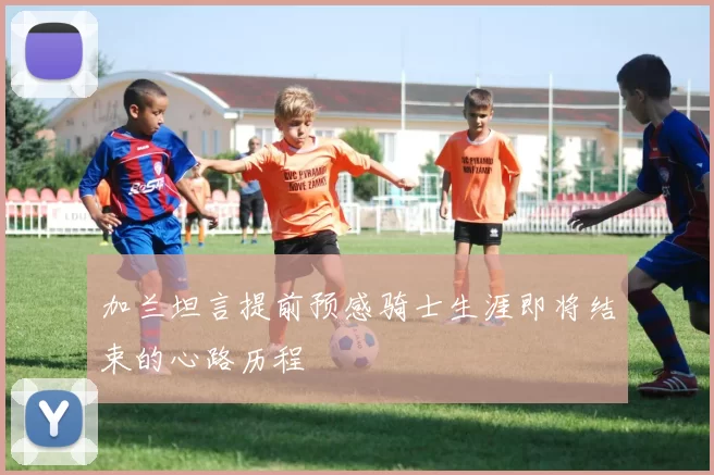 加兰坦言提前预感骑士生涯即将结束的心路历程