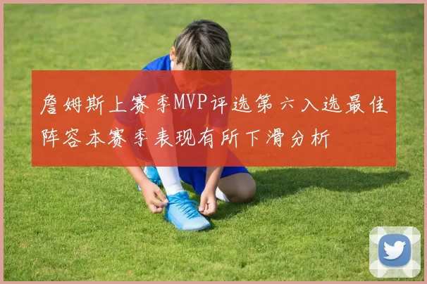 詹姆斯上赛季MVP评选第六入选最佳阵容本赛季表现有所下滑分析
