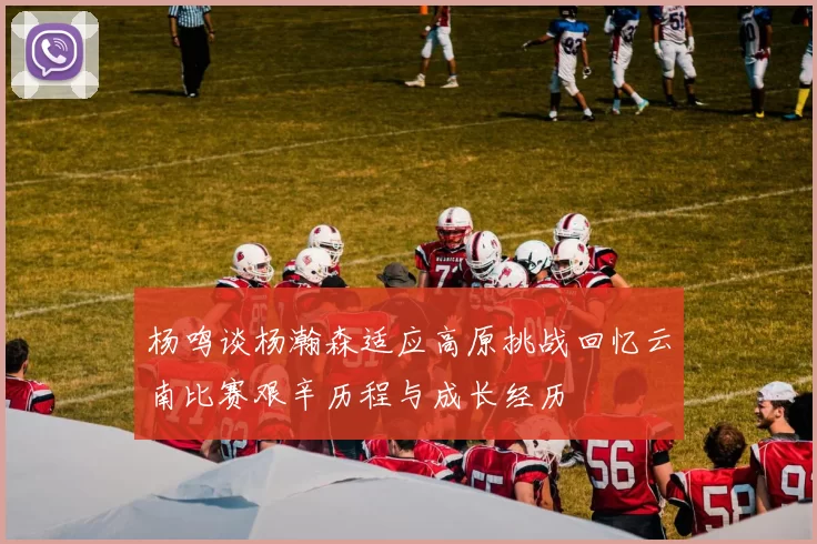 杨鸣谈杨瀚森适应高原挑战回忆云南比赛艰辛历程与成长经历