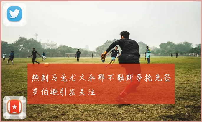热刺马竞尤文和那不勒斯争抢免签罗伯逊引发关注