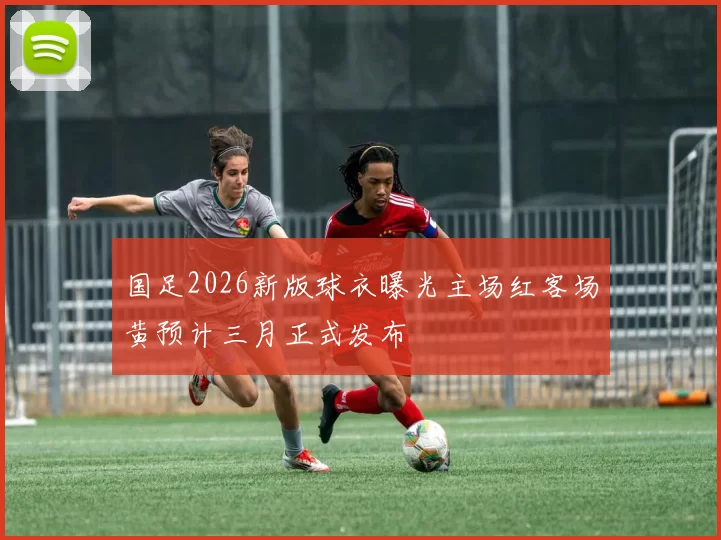 国足2026新版球衣曝光主场红客场黄预计三月正式发布