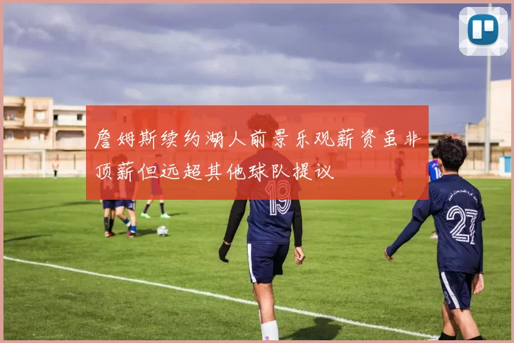 詹姆斯续约湖人前景乐观薪资虽非顶薪但远超其他球队提议