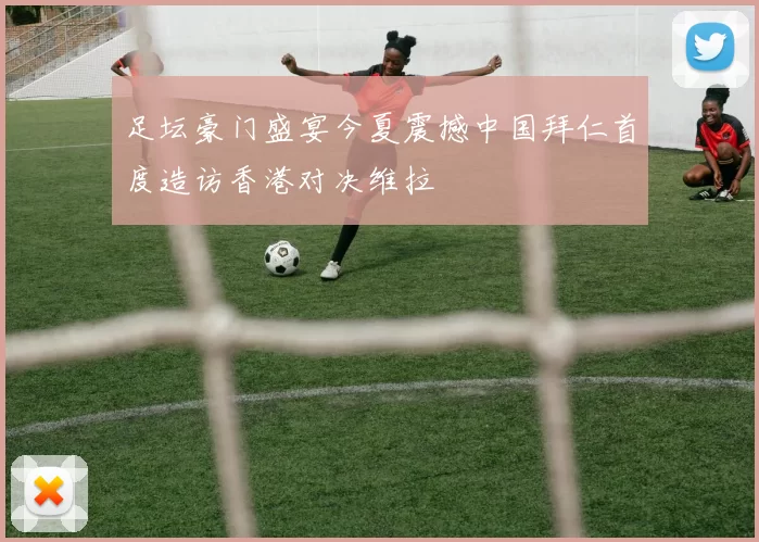 足坛豪门盛宴今夏震撼中国拜仁首度造访香港对决维拉