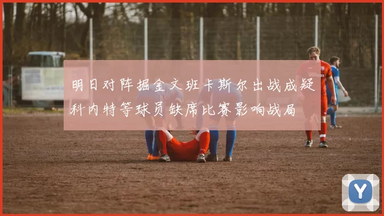 明日对阵掘金文班卡斯尔出战成疑科内特等球员缺席比赛影响战局