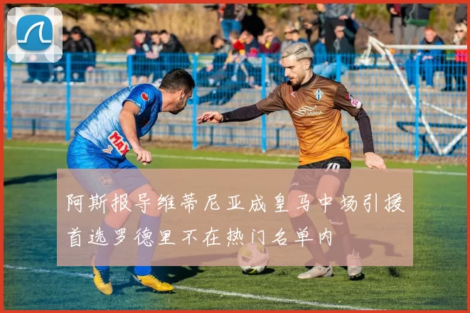 阿斯报导维蒂尼亚成皇马中场引援首选罗德里不在热门名单内