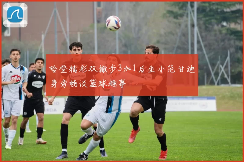 哈登精彩双撤步3加1后坐小范甘迪身旁畅谈篮球趣事