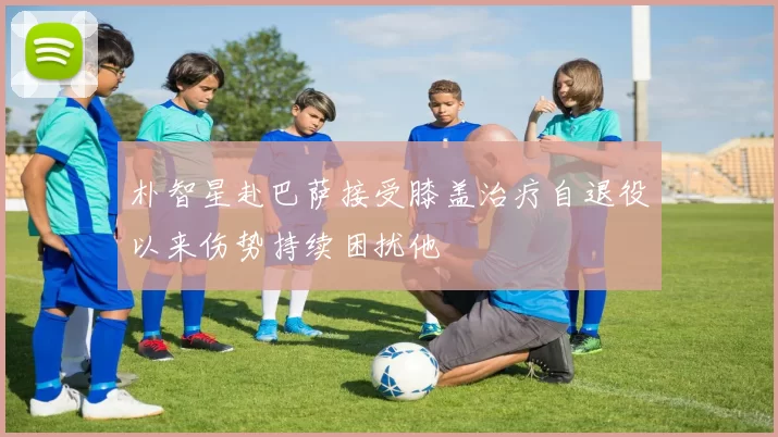 朴智星赴巴萨接受膝盖治疗自退役以来伤势持续困扰他