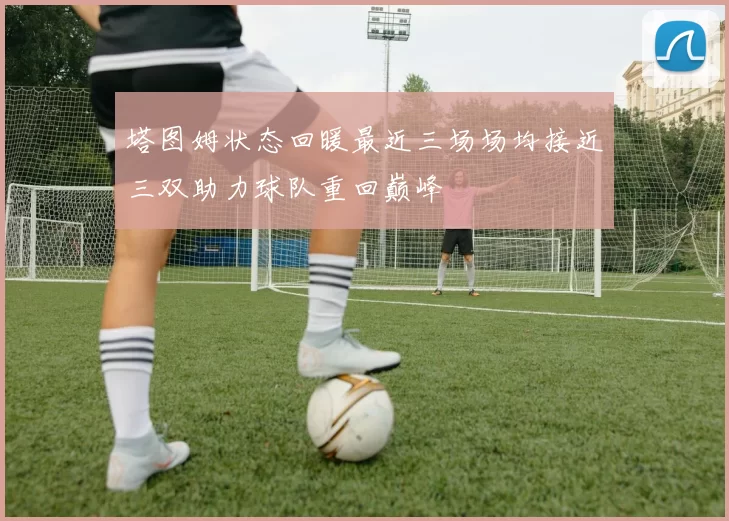塔图姆状态回暖最近三场场均接近三双助力球队重回巅峰